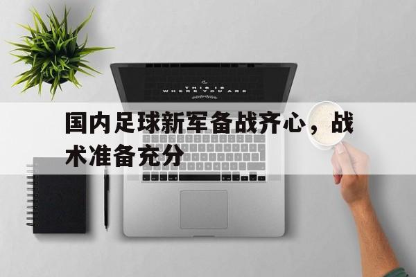 开云体育官网-包含国内足球新军备战齐心，战术准备充分的词条
